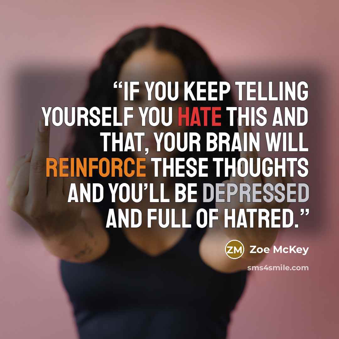 “If you keep telling yourself you hate this and that, your brain will reinforce these thoughts and you’ll be depressed and full of hatred.” quote by Zoe McKey