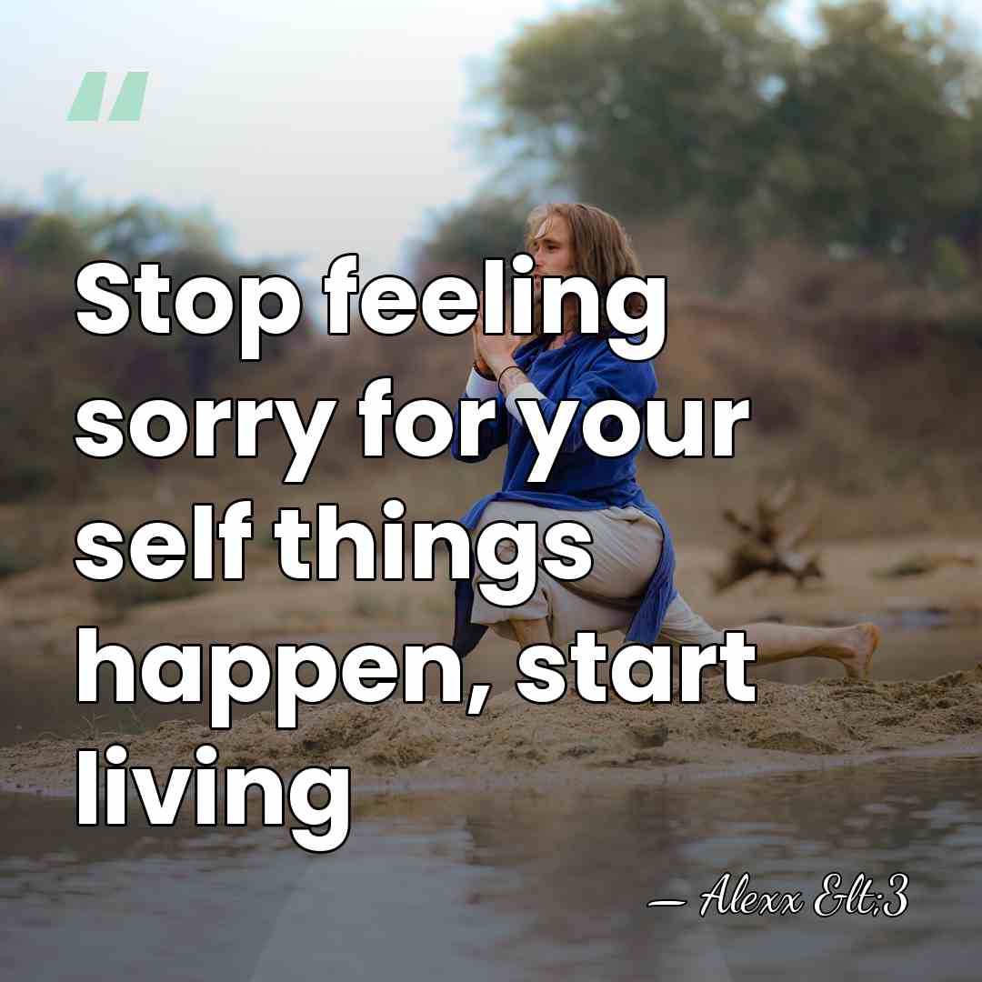 Stop feeling sorry for your self things happen, start living - Alexx <3