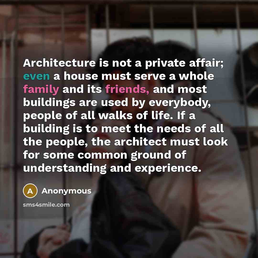 “Architecture is not a private affair; even a house must serve a whole family and its friends, and most buildings are used by everybody, people of all walks of life. If a building is to meet the needs of all the people, the architect must look for some common ground of understanding and experience.” quote by Anonymous