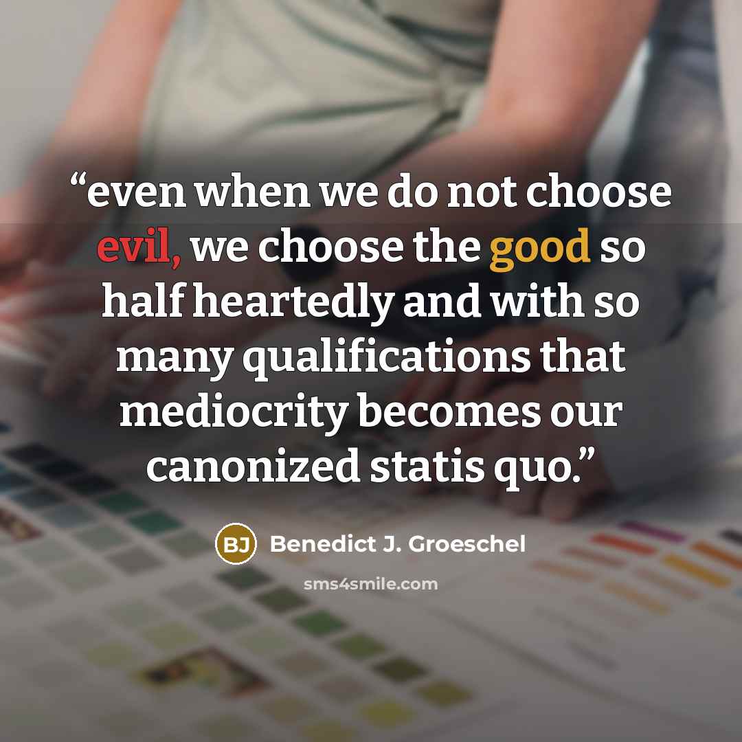 “even when we do not choose evil, we choose the good so half heartedly and with so many qualifications that mediocrity becomes our canonized statis quo.” quote by Benedict J. Groeschel
