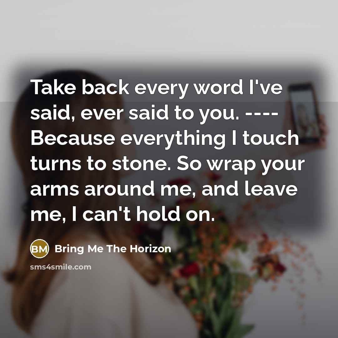 “Take back every word I've said, ever said to you. ---- Because everything I touch turns to stone. So wrap your arms around me, and leave me, I can't hold on.” quote by Bring Me The Horizon