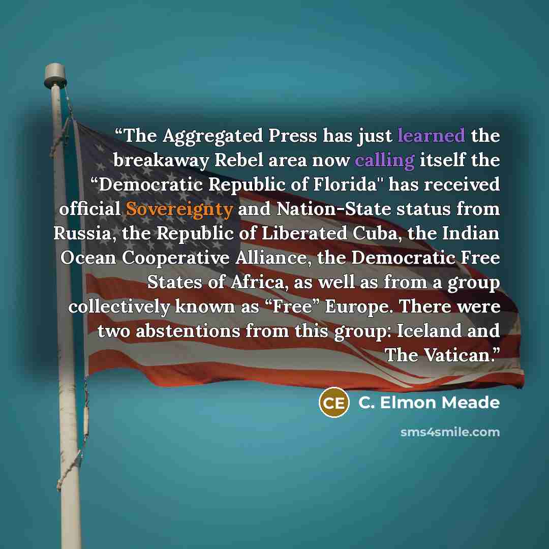 “The Aggregated Press has just learned the breakaway Rebel area now calling itself the “Democratic Republic of Florida'' has received official Sovereignty and Nation-State status from Russia, the Republic of Liberated Cuba, the Indian Ocean Cooperative Alliance, the Democratic Free States of…” quote by C. Elmon Meade