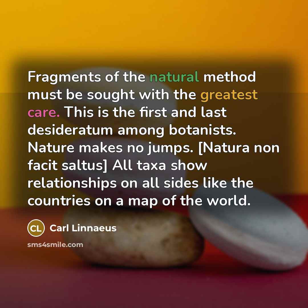 “Fragments of the natural method must be sought with the greatest care. This is the first and last desideratum among botanists. Nature makes no jumps. [Natura non facit saltus] All taxa show relationships on all sides like the countries on a map of the world.” quote by Carl Linnaeus