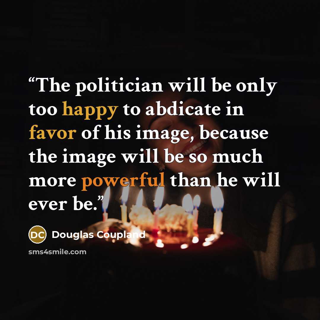 “The politician will be only too happy to abdicate in favor of his image, because the image will be so much more powerful than he will ever be.” quote by Douglas Coupland