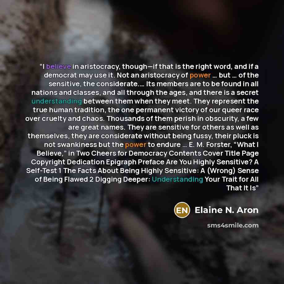 “I believe in aristocracy, though—if that is the right word, and if a democrat may use it. Not an aristocracy of power … but … of the sensitive, the considerate.… Its members are to be found in all nations and classes, and all through the ages, and there is a secret understanding between them when…” quote by Elaine N. Aron