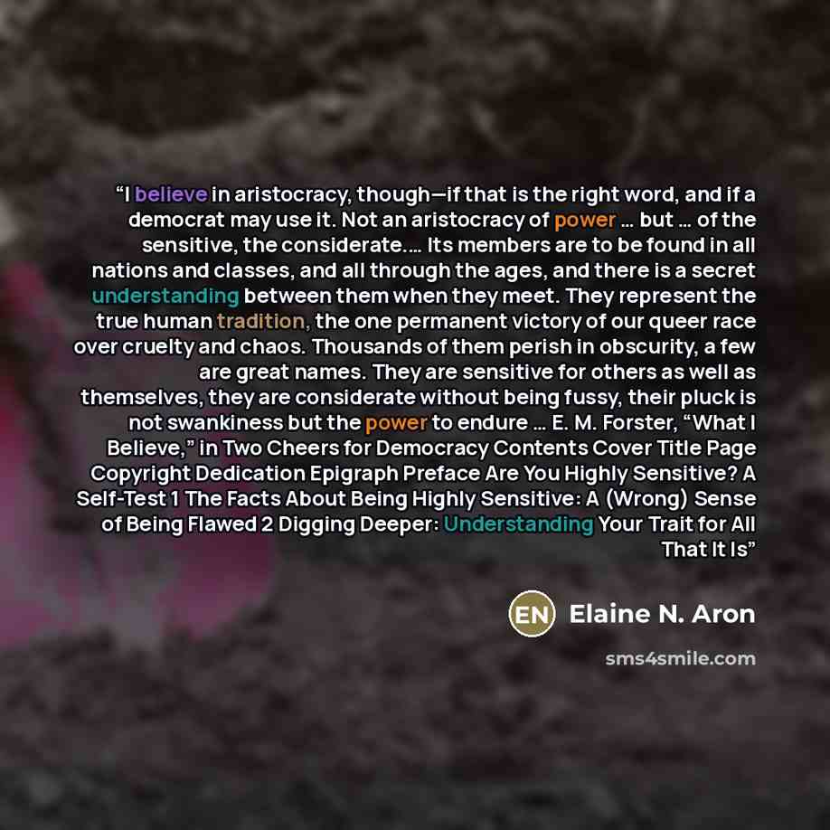 “I believe in aristocracy, though—if that is the right word, and if a democrat may use it. Not an aristocracy of power … but … of the sensitive, the considerate.… Its members are to be found in all nations and classes, and all through the ages, and there is a secret understanding between them when…” quote by Elaine N. Aron