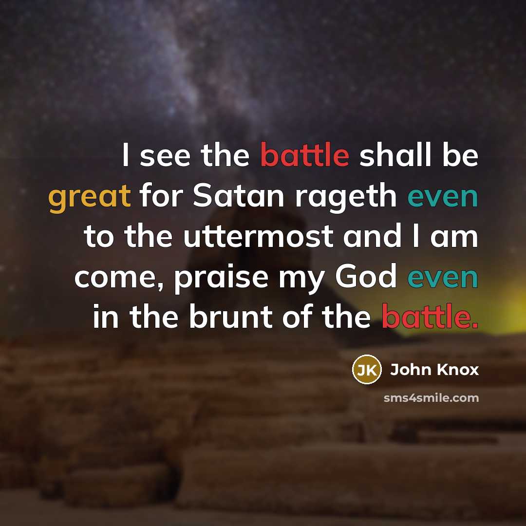 “I see the battle shall be great for Satan rageth even to the uttermost and I am come, praise my God even in the brunt of the battle.” quote by John Knox