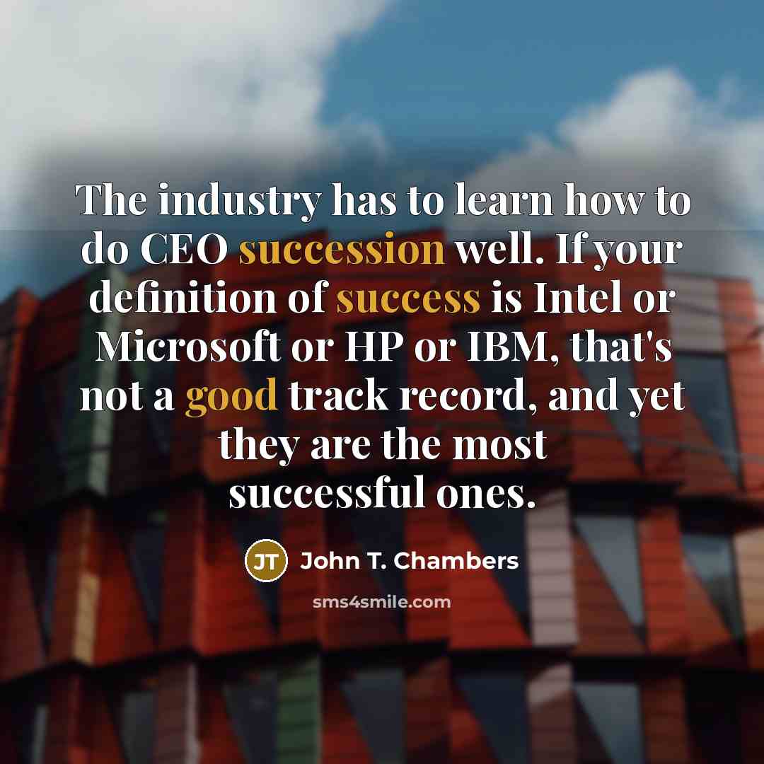 “The industry has to learn how to do CEO succession well. If your definition of success is Intel or Microsoft or HP or IBM, that's not a good track record, and yet they are the most successful ones.” quote by John T. Chambers