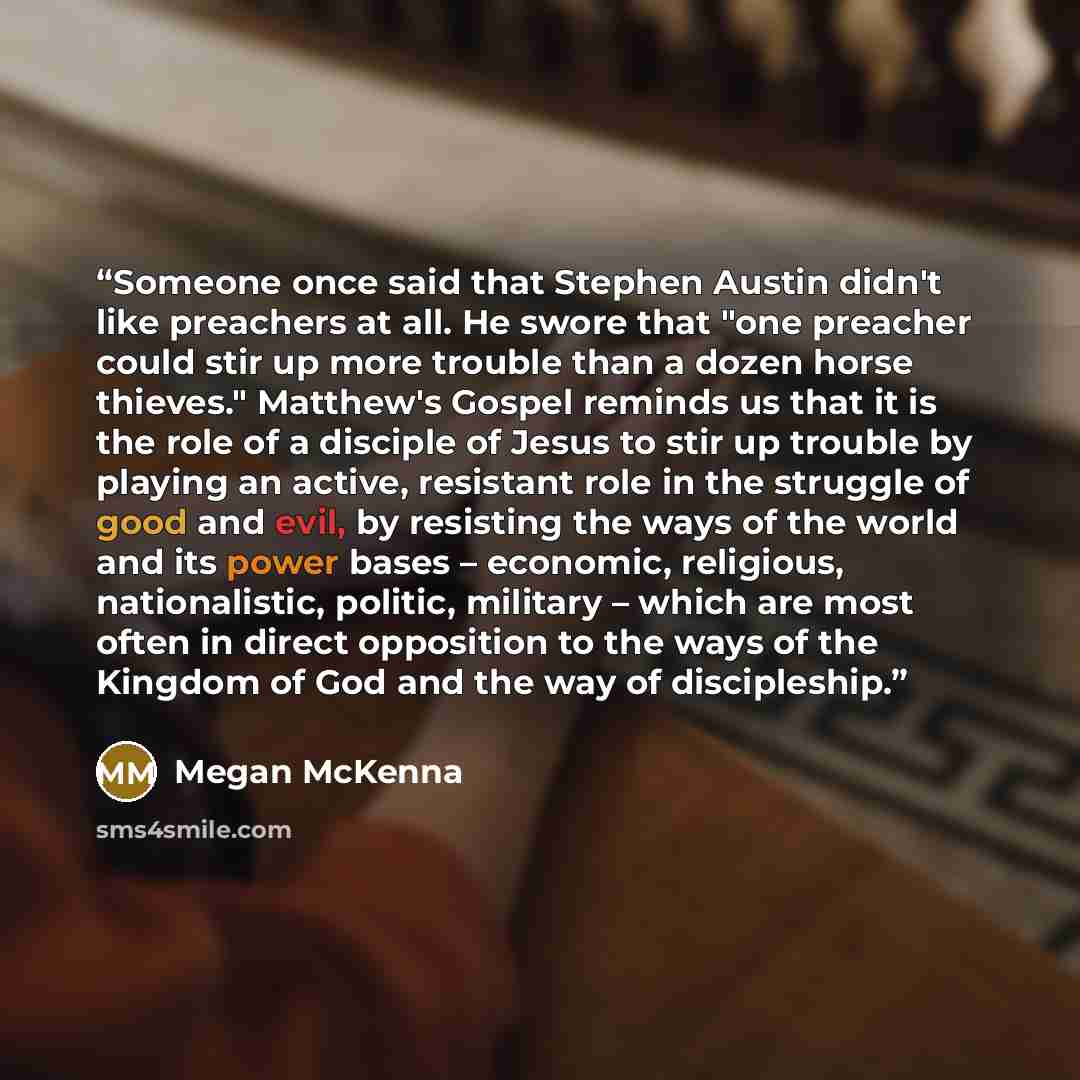 “Someone once said that Stephen Austin didn't like preachers at all. He swore that "one preacher could stir up more trouble than a dozen horse thieves." Matthew's Gospel reminds us that it is the role of a disciple of Jesus to stir up trouble by playing an active, resistant role in the struggle of…” quote by Megan McKenna