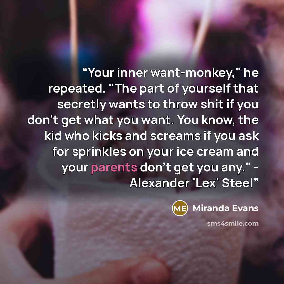“Your inner want-monkey," he repeated. "The part of yourself that secretly wants to throw shit if you don't get what you want. You know, the kid who kicks and screams if you ask for sprinkles on your ice cream and your parents don't get you any." - Alexander 'Lex' Steel” quote by Miranda Evans