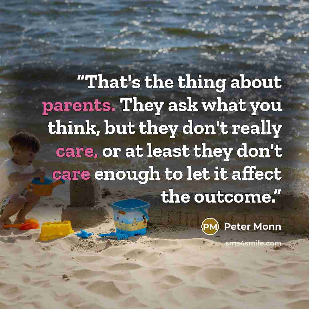 “That's the thing about parents. They ask what you think, but they don't really care, or at least they don't care enough to let it affect the outcome.” quote by Peter Monn