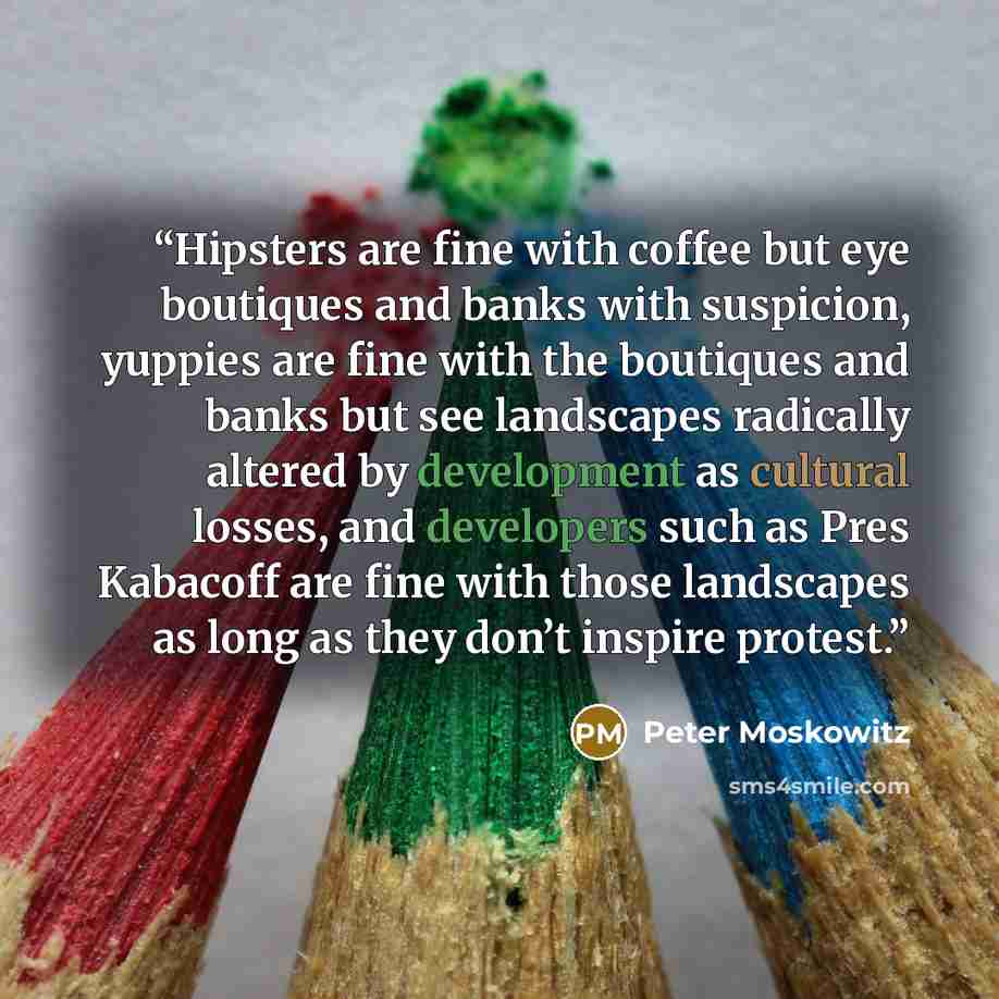 “Hipsters are fine with coffee but eye boutiques and banks with suspicion, yuppies are fine with the boutiques and banks but see landscapes radically altered by development as cultural losses, and developers such as Pres Kabacoff are fine with those landscapes as long as they don’t inspire protest.” quote by Peter Moskowitz