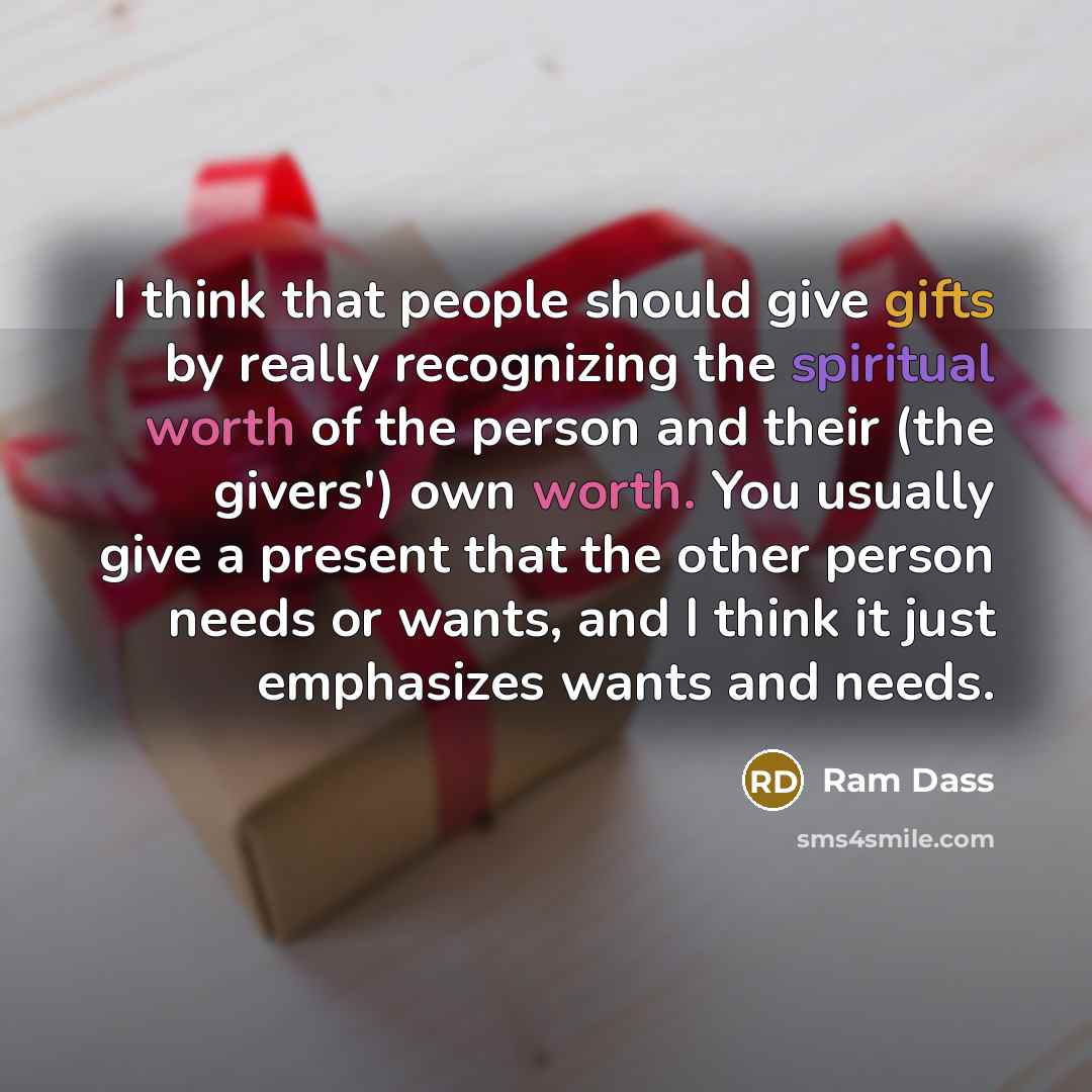 “I think that people should give gifts by really recognizing the spiritual worth of the person and their (the givers') own worth. You usually give a present that the other person needs or wants, and I think it just emphasizes wants and needs.” quote by Ram Dass