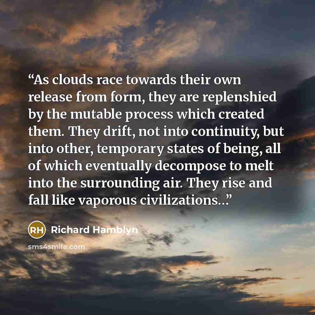 “As clouds race towards their own release from form, they are replenshied by the mutable process which created them. They drift, not into continuity, but into other, temporary states of being, all of which eventually decompose to melt into the surrounding air. They rise and fall like vaporous…” quote by Richard Hamblyn