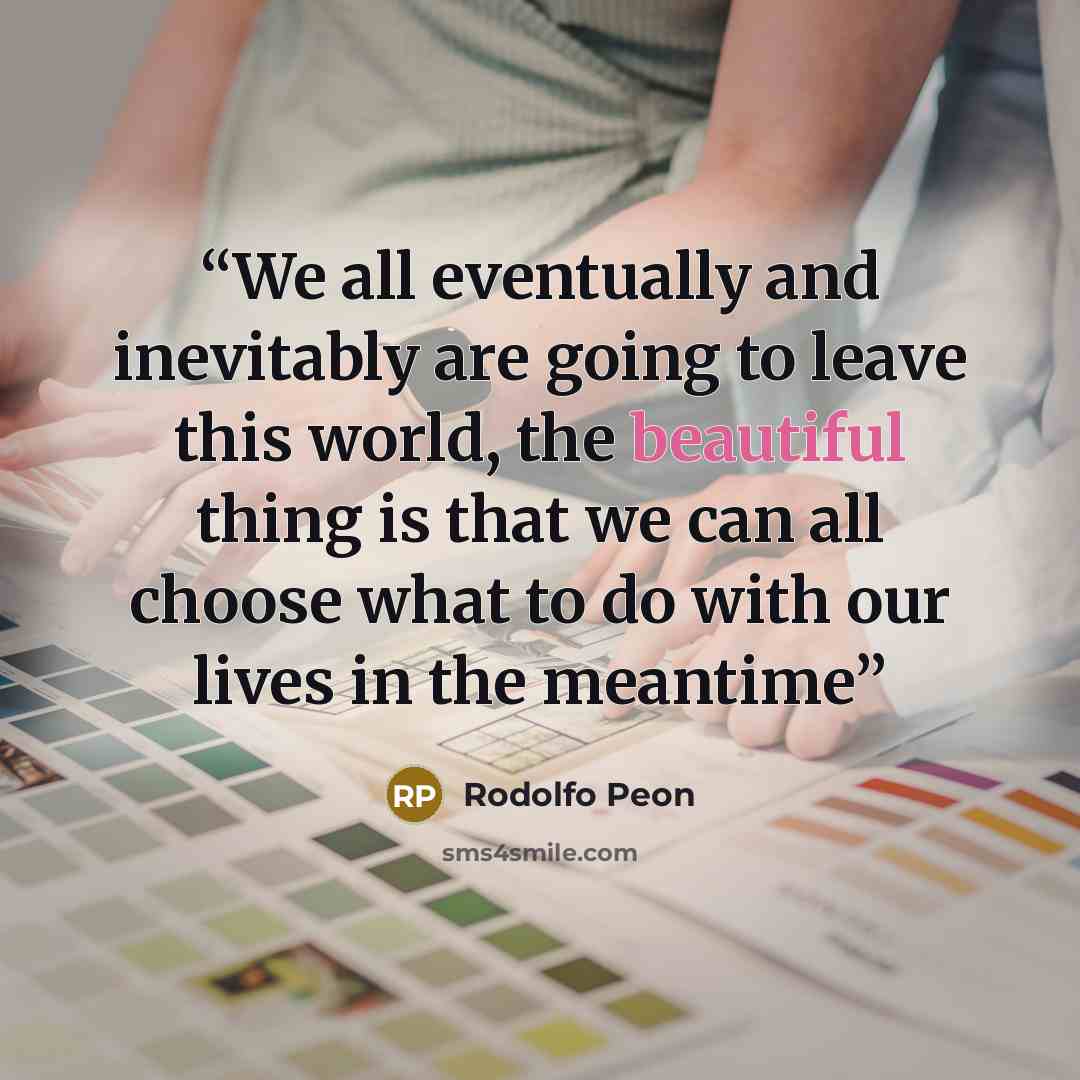 “We all eventually and inevitably are going to leave this world, the beautiful thing is that we can all choose what to do with our lives in the meantime” quote by Rodolfo Peon