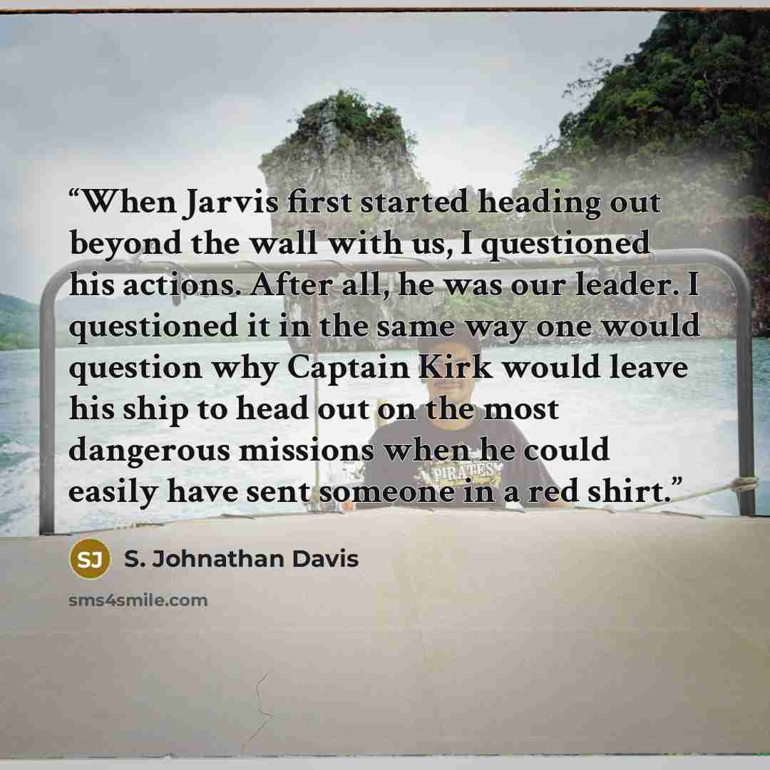 “When Jarvis first started heading out beyond the wall with us, I questioned his actions. After all, he was our leader. I questioned it in the same way one would question why Captain Kirk would leave his ship to head out on the most dangerous missions when he could easily have sent someone in a red…” quote by S. Johnathan Davis