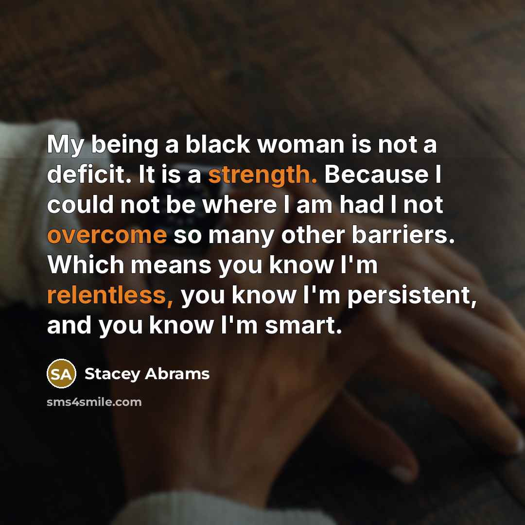 “My being a black woman is not a deficit. It is a strength. Because I could not be where I am had I not overcome so many other barriers. Which means you know I'm relentless, you know I'm persistent, and you know I'm smart.” quote by Stacey Abrams