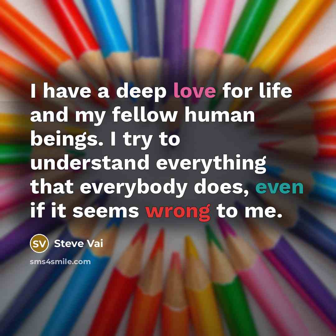 “I have a deep love for life and my fellow human beings. I try to understand everything that everybody does, even if it seems wrong to me.” quote by Steve Vai