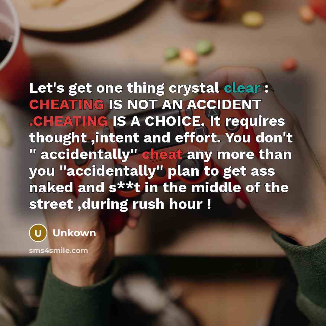 “Let's get one thing crystal clear : CHEATING IS NOT AN ACCIDENT .CHEATING IS A CHOICE. It requires thought ,intent and effort. You don't '' accidentally'' cheat any more than you ''accidentally'' plan to get ass naked and s**t in the middle of the street ,during rush hour !” quote by Unkown