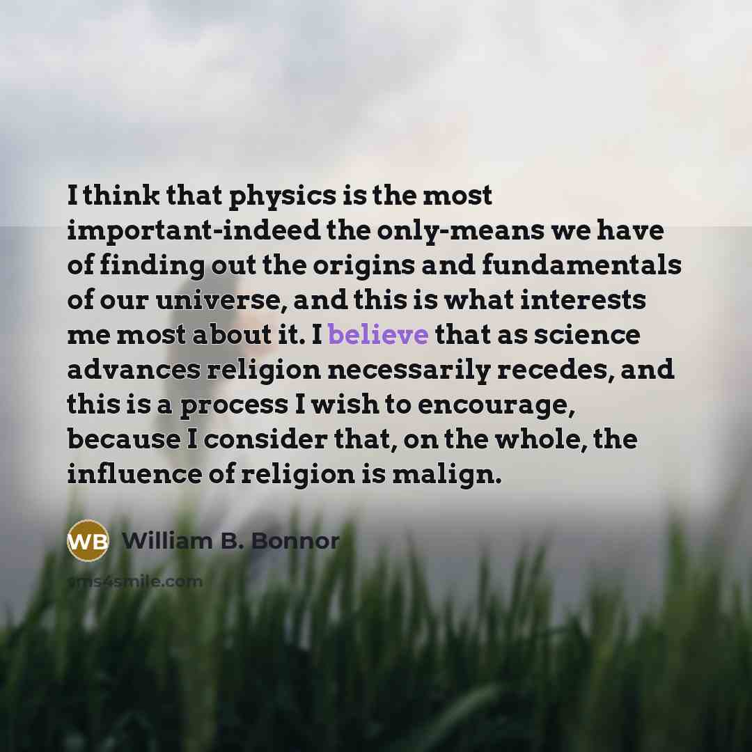 “I think that physics is the most important-indeed the only-means we have of finding out the origins and fundamentals of our universe, and this is what interests me most about it. I believe that as science advances religion necessarily recedes, and this is a process I wish to encourage, because I…” quote by William B. Bonnor