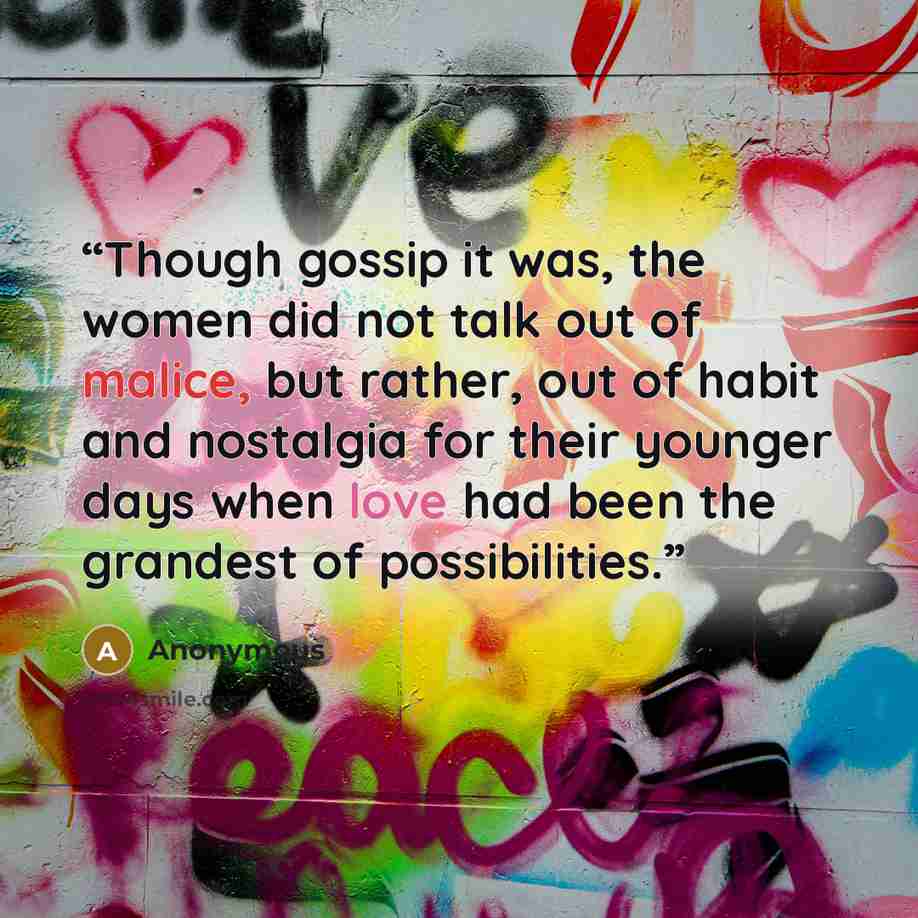 “Though gossip it was, the women did not talk out of malice, but rather, out of habit and nostalgia for their younger days when love had been the grandest of possibilities.” quote by Anonymous