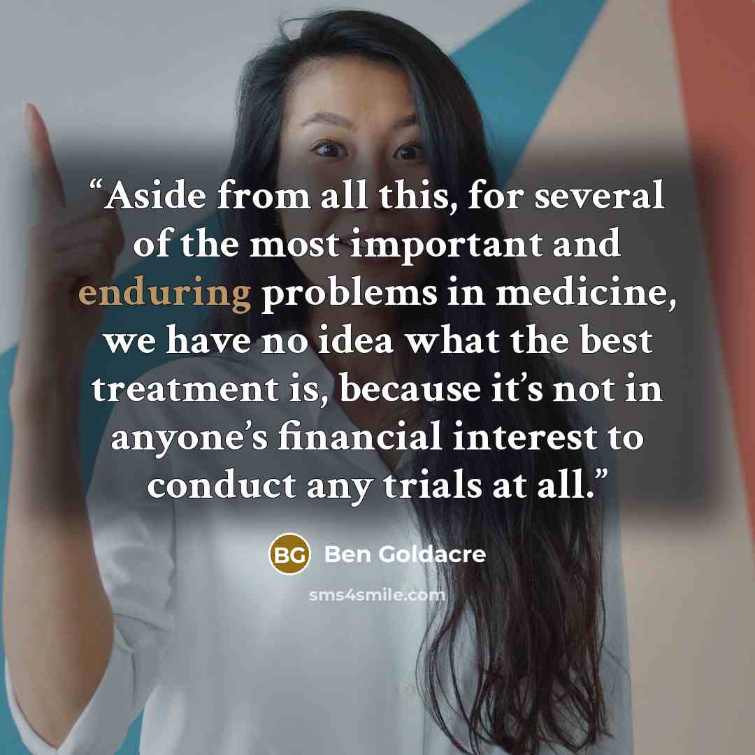 “Aside from all this, for several of the most important and enduring problems in medicine, we have no idea what the best treatment is, because it’s not in anyone’s financial interest to conduct any trials at all.” quote by Ben Goldacre