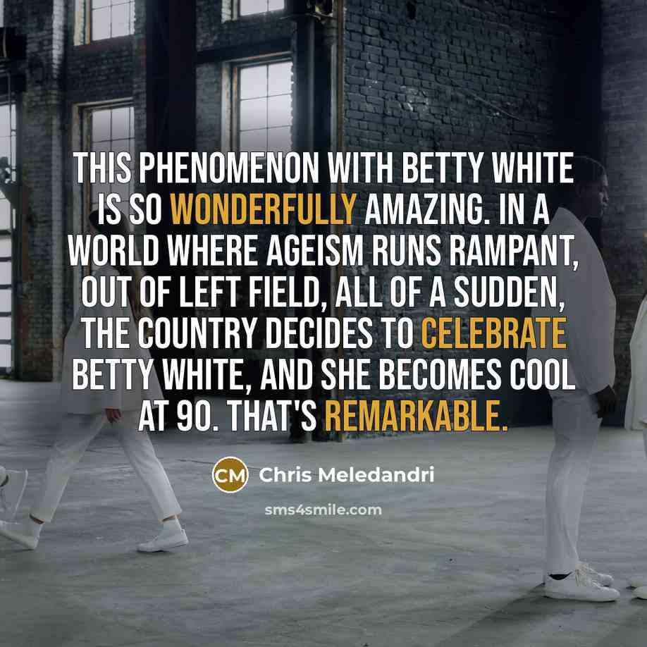 “This phenomenon with Betty White is so wonderfully amazing. In a world where ageism runs rampant, out of left field, all of a sudden, the country decides to celebrate Betty White, and she becomes cool at 90. That's remarkable.” quote by Chris Meledandri