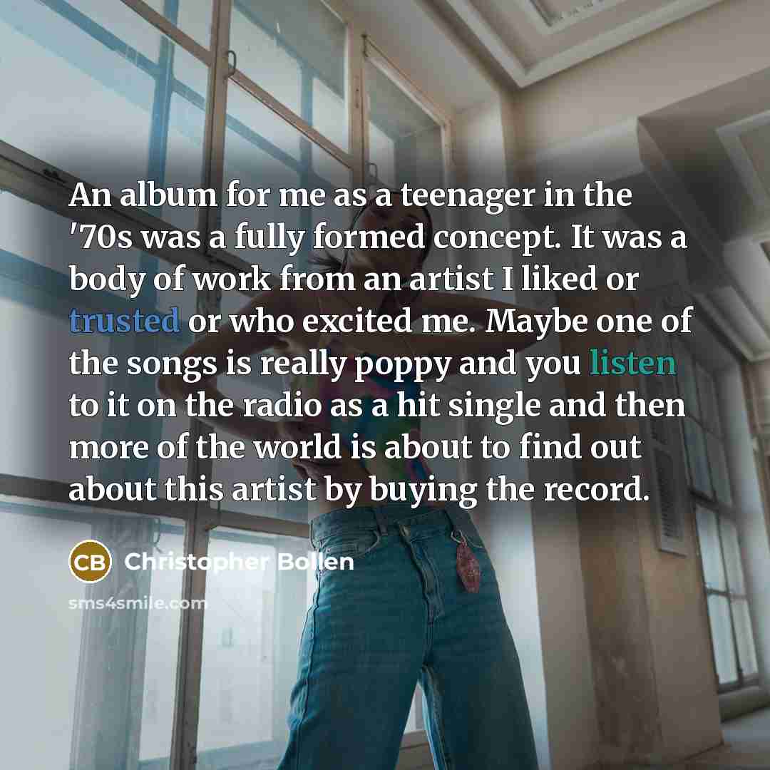 “An album for me as a teenager in the '70s was a fully formed concept. It was a body of work from an artist I liked or trusted or who excited me. Maybe one of the songs is really poppy and you listen to it on the radio as a hit single and then more of the world is about to find out about this…” quote by Christopher Bollen