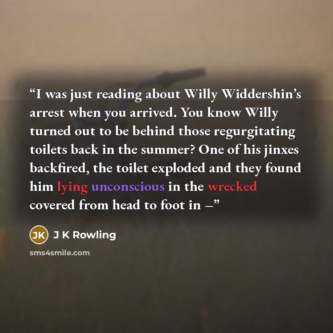 “I was just reading about Willy Widdershin’s arrest when you arrived. You know Willy turned out to be behind those regurgitating toilets back in the summer? One of his jinxes backfired, the toilet exploded and they found him lying unconscious in the wrecked covered from head to foot in –” quote by J K Rowling