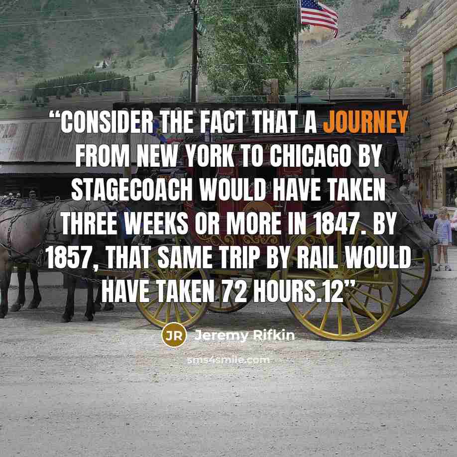“consider the fact that a journey from New York to Chicago by stagecoach would have taken three weeks or more in 1847. By 1857, that same trip by rail would have taken 72 hours.12” quote by Jeremy Rifkin