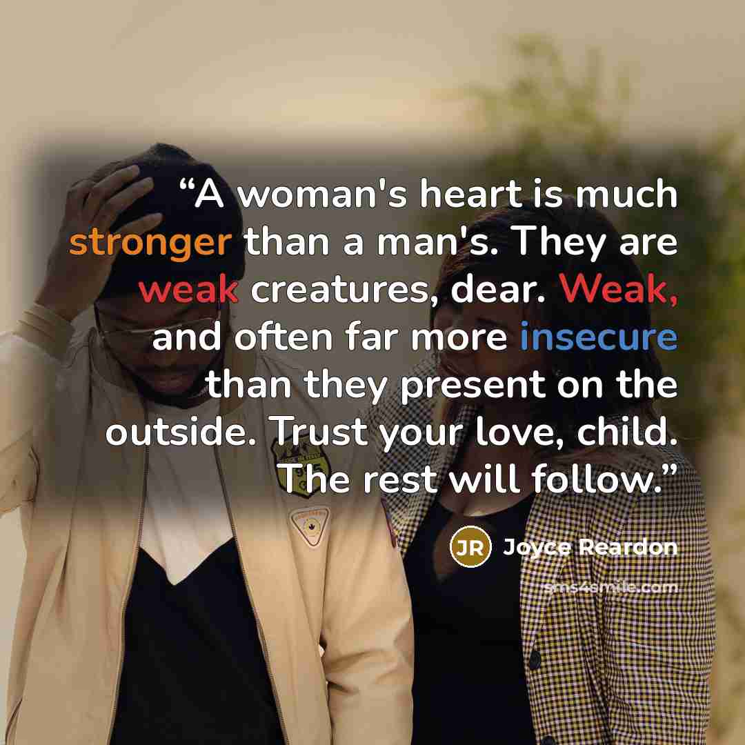 “A woman's heart is much stronger than a man's. They are weak creatures, dear. Weak, and often far more insecure than they present on the outside. Trust your love, child. The rest will follow.” quote by Joyce Reardon