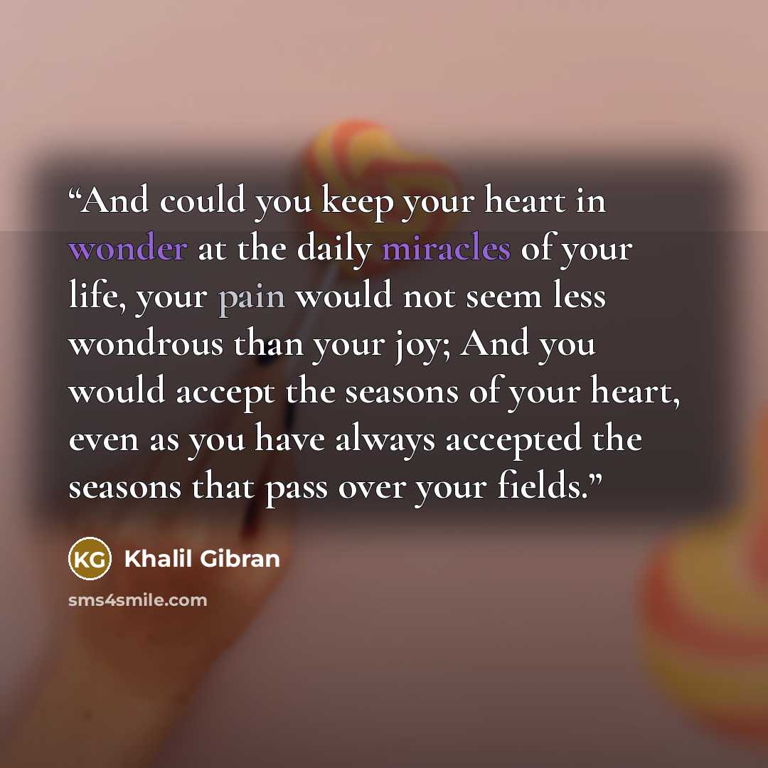 “And could you keep your heart in wonder at the daily miracles of your life, your pain would not seem less wondrous than your joy; And you would accept the seasons of your heart, even as you have always accepted the seasons that pass over your fields.” quote by Khalil Gibran
