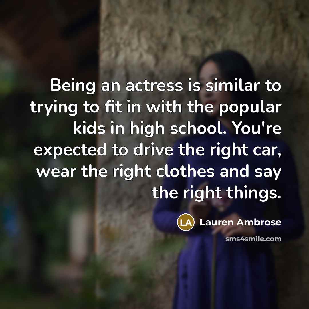 “Being an actress is similar to trying to fit in with the popular kids in high school. You're expected to drive the right car, wear the right clothes and say the right things.” quote by Lauren Ambrose