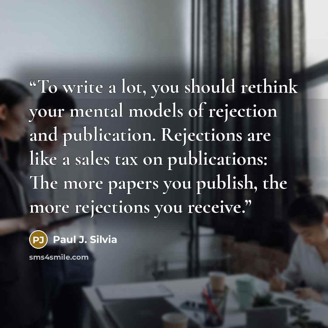 “To write a lot, you should rethink your mental models of rejection and publication. Rejections are like a sales tax on publications: The more papers you publish, the more rejections you receive.” quote by Paul J. Silvia