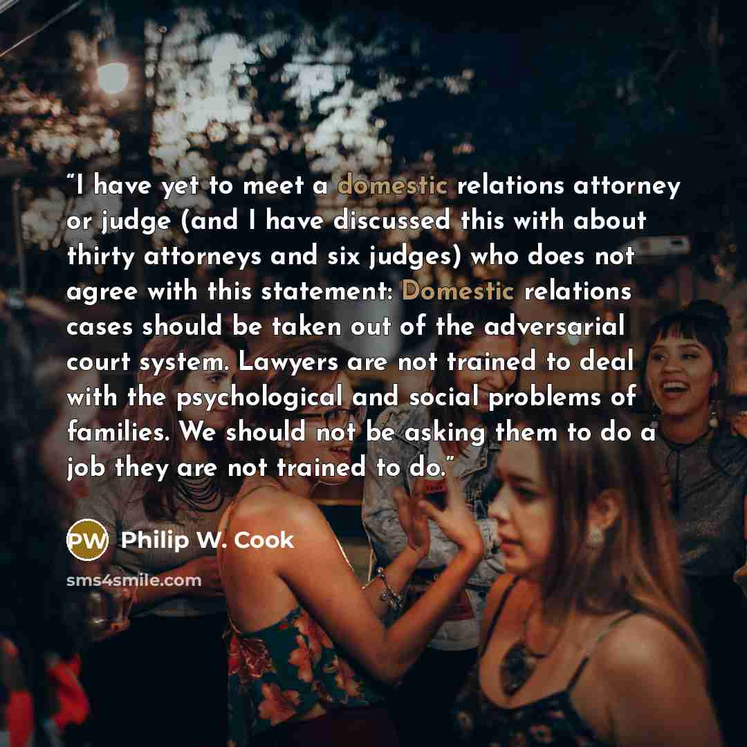 “I have yet to meet a domestic relations attorney or judge (and I have discussed this with about thirty attorneys and six judges) who does not agree with this statement: Domestic relations cases should be taken out of the adversarial court system. Lawyers are not trained to deal with the…” quote by Philip W. Cook