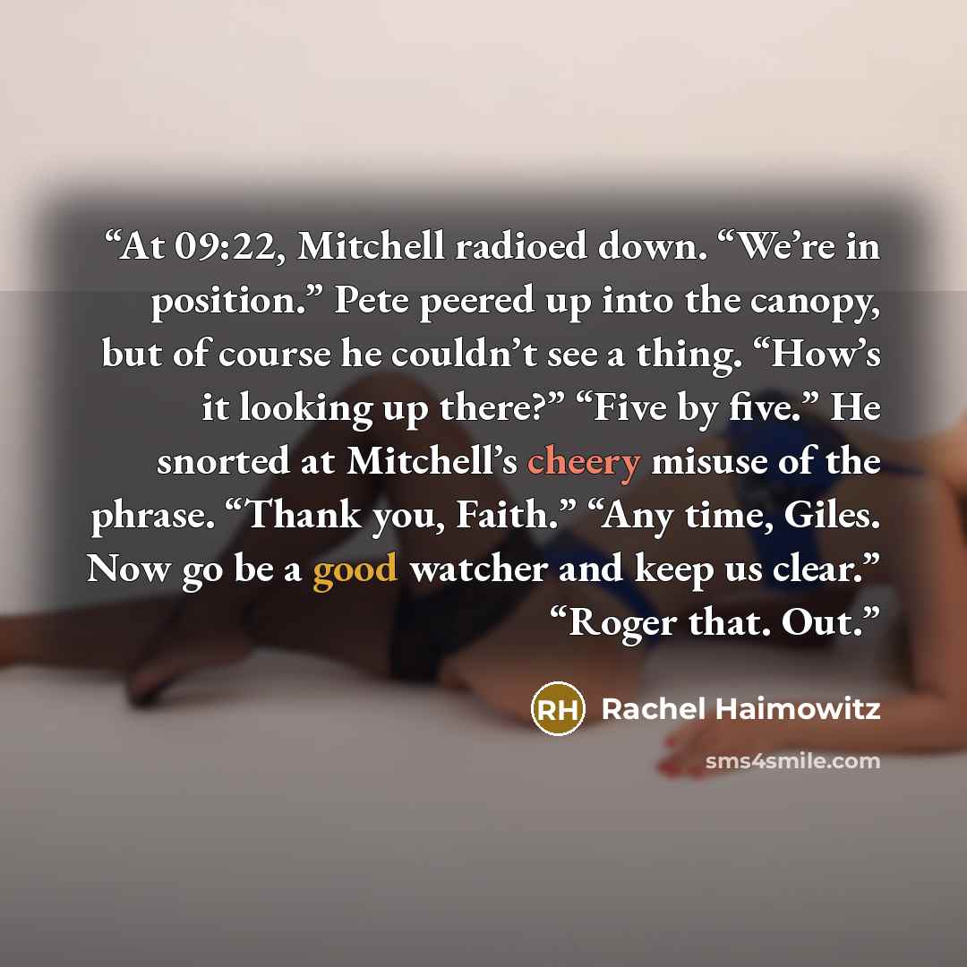 “At 09:22, Mitchell radioed down. “We’re in position.” Pete peered up into the canopy, but of course he couldn’t see a thing. “How’s it looking up there?” “Five by five.” He snorted at Mitchell’s cheery misuse of the phrase. “Thank you, Faith.” “Any time, Giles. Now go be a good watcher and keep us…” quote by Rachel Haimowitz