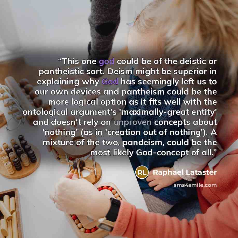 “This one god could be of the deistic or pantheistic sort. Deism might be superior in explaining why God has seemingly left us to our own devices and pantheism could be the more logical option as it fits well with the ontological argument's 'maximally-great entity' and doesn't rely on unproven…” quote by Raphael Lataster