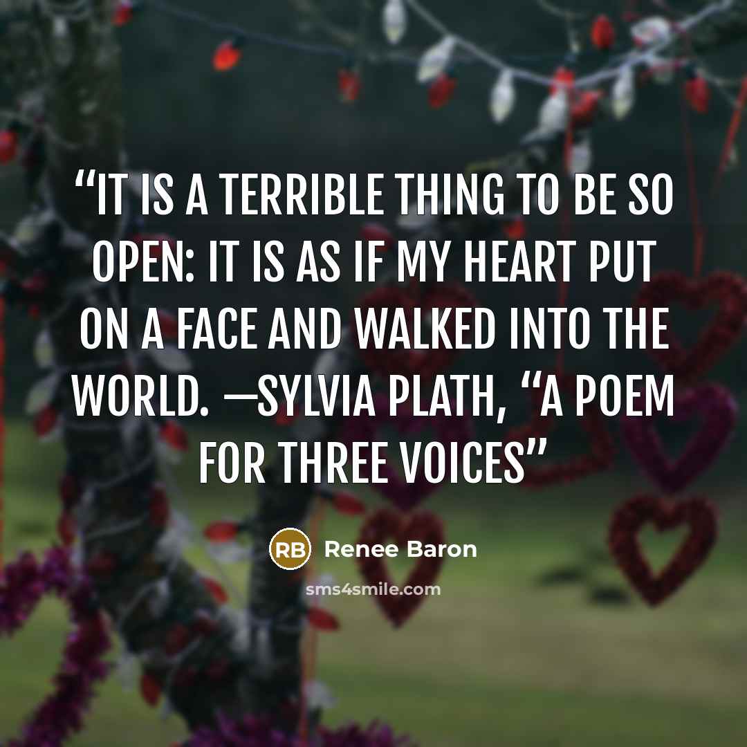 “It is a terrible thing To be so open: it is as if my heart Put on a face and walked into the world. —SYLVIA PLATH, “A POEM FOR THREE VOICES” quote by Renee Baron