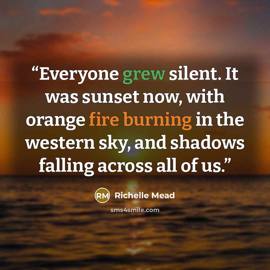 “Everyone grew silent. It was sunset now, with orange fire burning in the western sky, and shadows falling across all of us.” quote by Richelle Mead