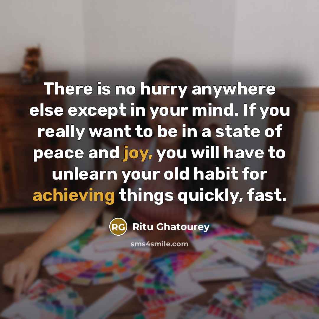 “There is no hurry anywhere else except in your mind. If you really want to be in a state of peace and joy, you will have to unlearn your old habit for achieving things quickly, fast.” quote by Ritu Ghatourey