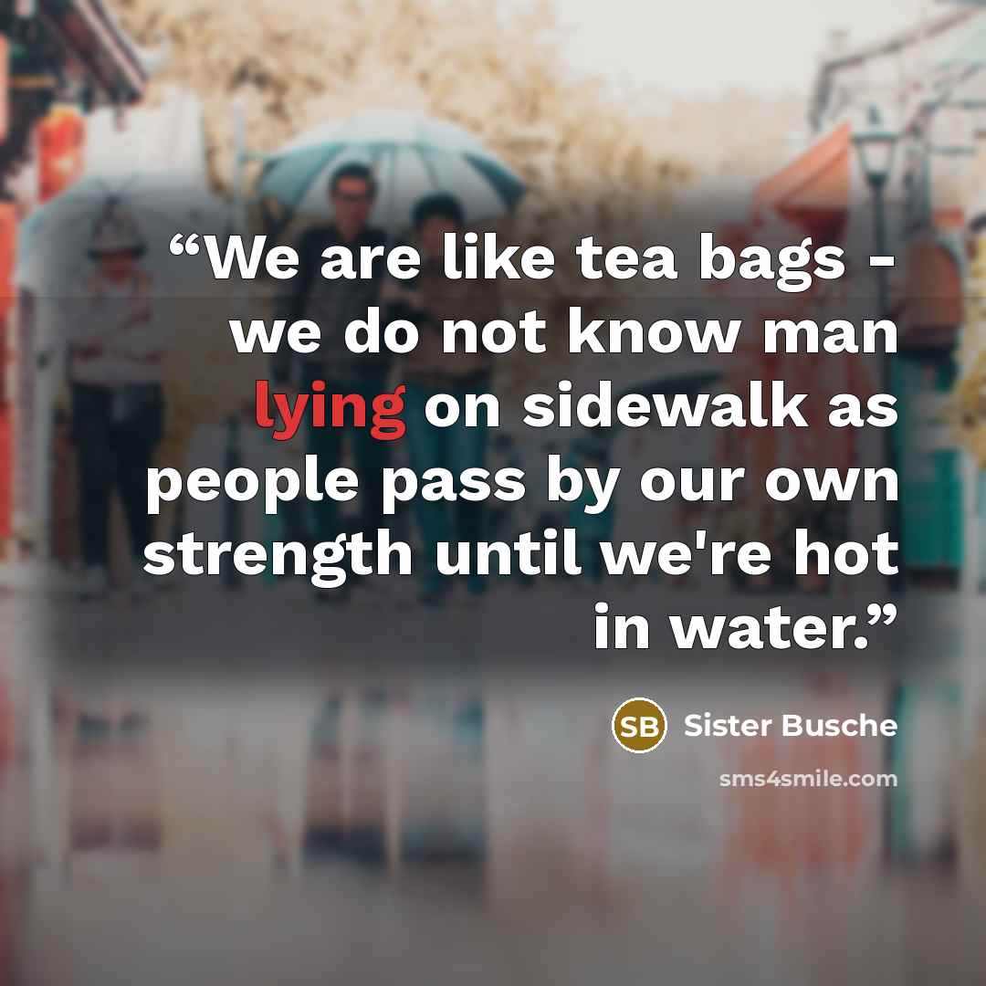 “We are like tea bags - we do not know man lying on sidewalk as people pass by our own strength until we're hot in water.” quote by Sister Busche