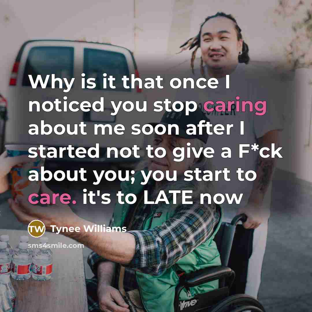“Why is it that once I noticed you stop caring about me soon after I started not to give a F*ck about you; you start to care. it's to LATE now” quote by Tynee Williams