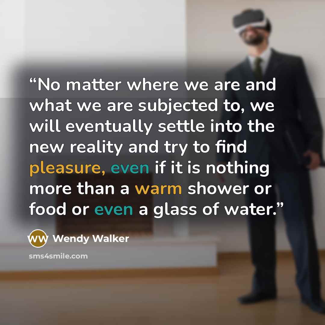 “No matter where we are and what we are subjected to, we will eventually settle into the new reality and try to find pleasure, even if it is nothing more than a warm shower or food or even a glass of water.” quote by Wendy Walker