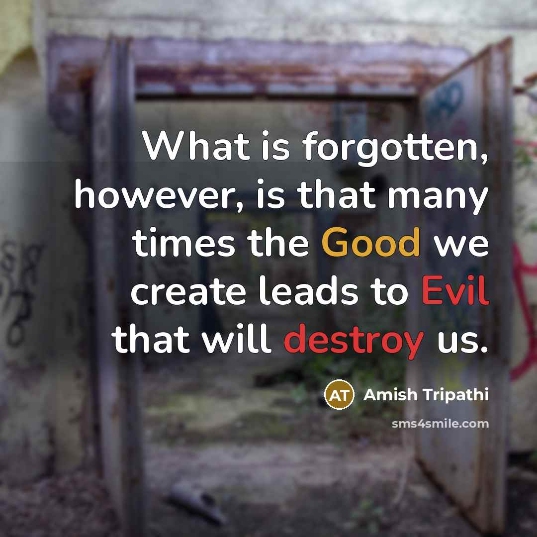 “What is forgotten, however, is that many times the Good we create leads to Evil that will destroy us.” quote by Amish Tripathi
