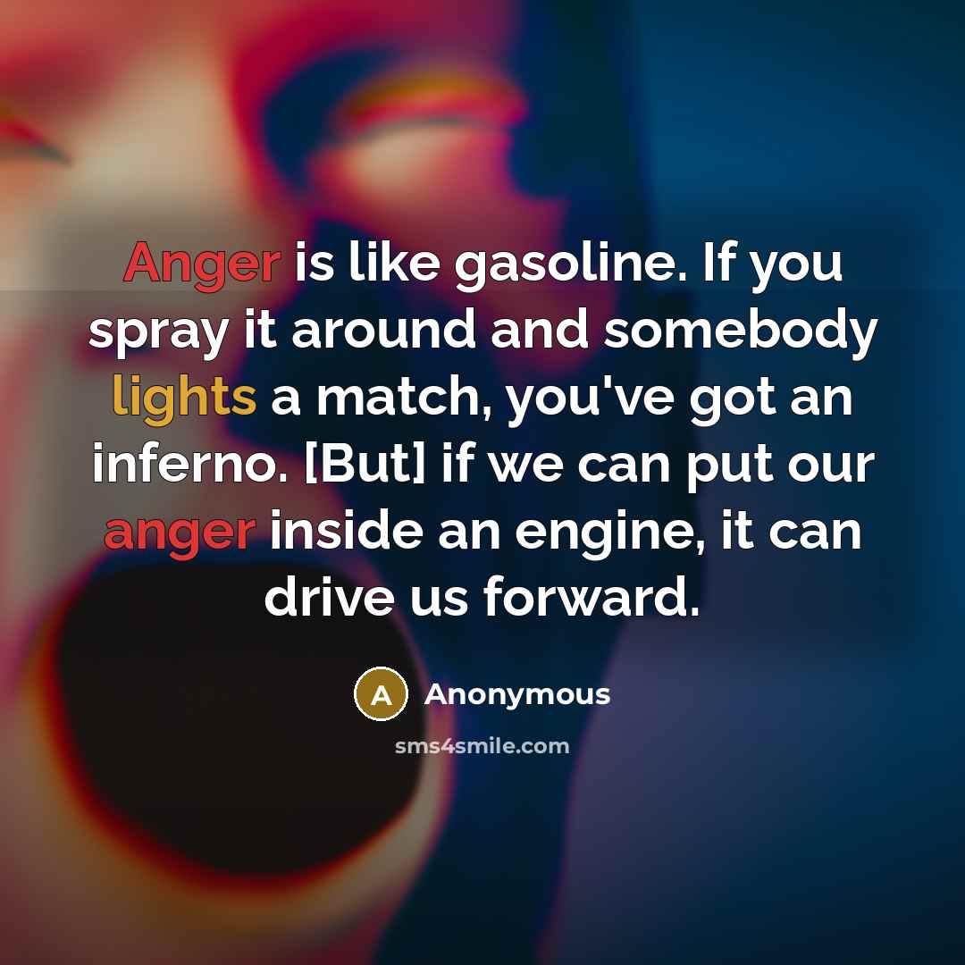 “Anger is like gasoline. If you spray it around and somebody lights a match, you've got an inferno. [But] if we can put our anger inside an engine, it can drive us forward.” quote by Anonymous