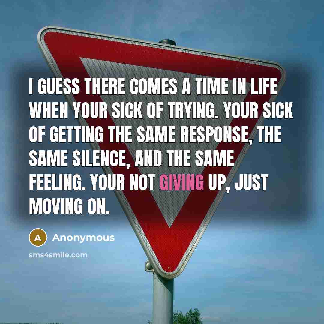 “I guess there comes a time in life when your sick of trying. Your sick of getting the same response, the same silence, and the same feeling. Your not giving up, just moving on.” quote by Anonymous
