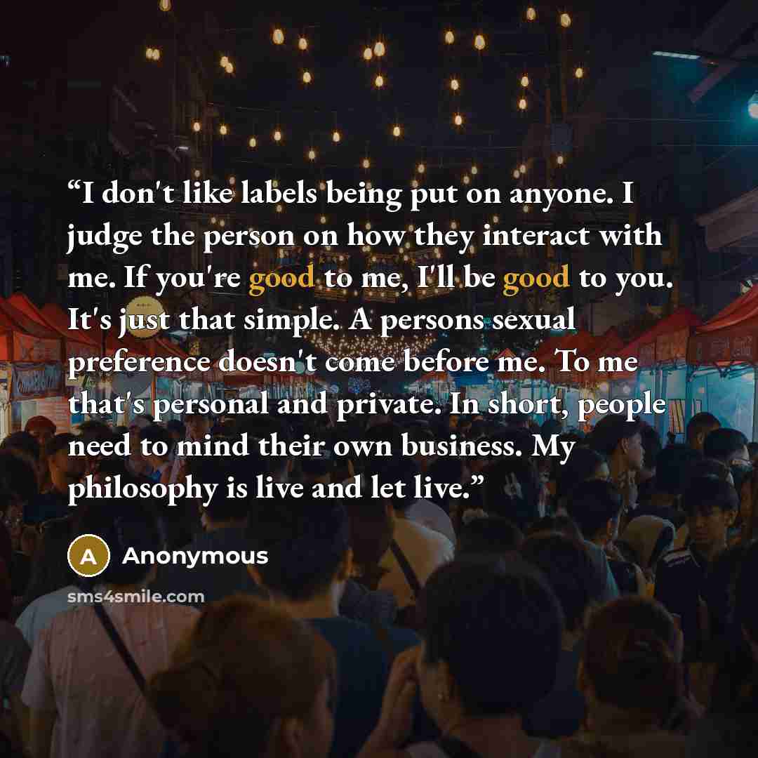 “I don't like labels being put on anyone. I judge the person on how they interact with me. If you're good to me, I'll be good to you. It's just that simple. A persons sexual preference doesn't come before me. To me that's personal and private. In short, people need to mind their own business. My…” quote by Anonymous