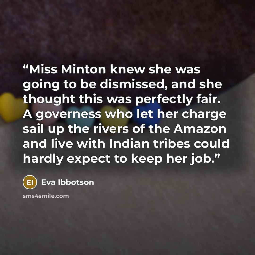 “Miss Minton knew she was going to be dismissed, and she thought this was perfectly fair. A governess who let her charge sail up the rivers of the Amazon and live with Indian tribes could hardly expect to keep her job.” quote by Eva Ibbotson
