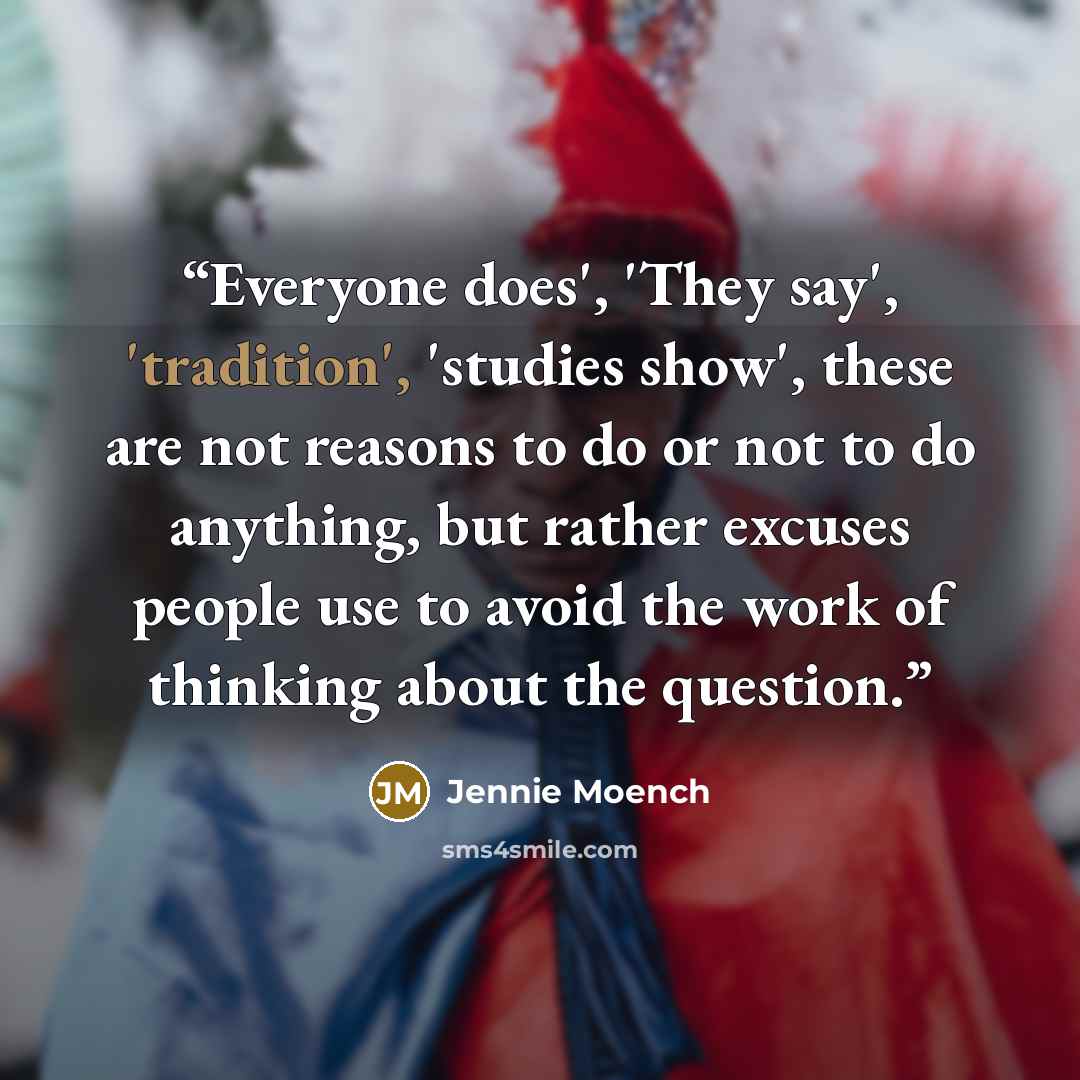 “Everyone does', 'They say', 'tradition', 'studies show', these are not reasons to do or not to do anything, but rather excuses people use to avoid the work of thinking about the question.” quote by Jennie Moench