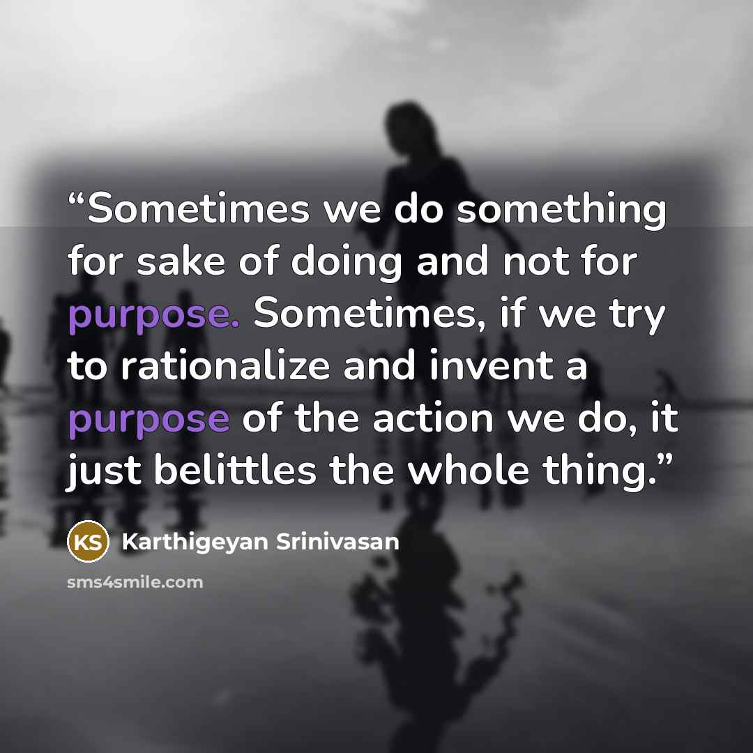 “Sometimes we do something for sake of doing and not for purpose. Sometimes, if we try to rationalize and invent a purpose of the action we do, it just belittles the whole thing.” quote by Karthigeyan Srinivasan